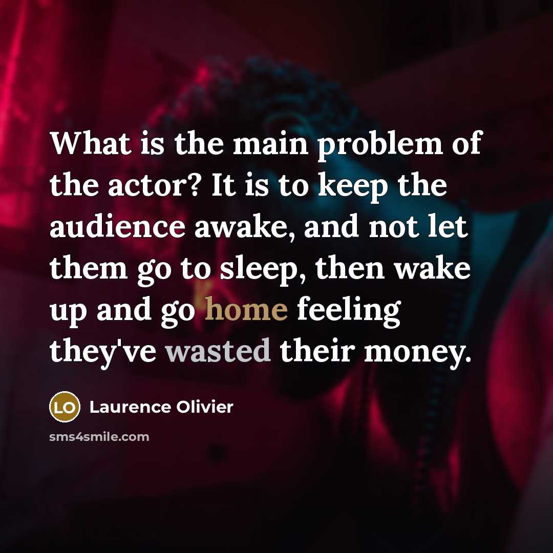 “What is the main problem of the actor? It is to keep the audience awake, and not let them go to sleep, then wake up and go home feeling they've wasted their money.” quote by Laurence Olivier