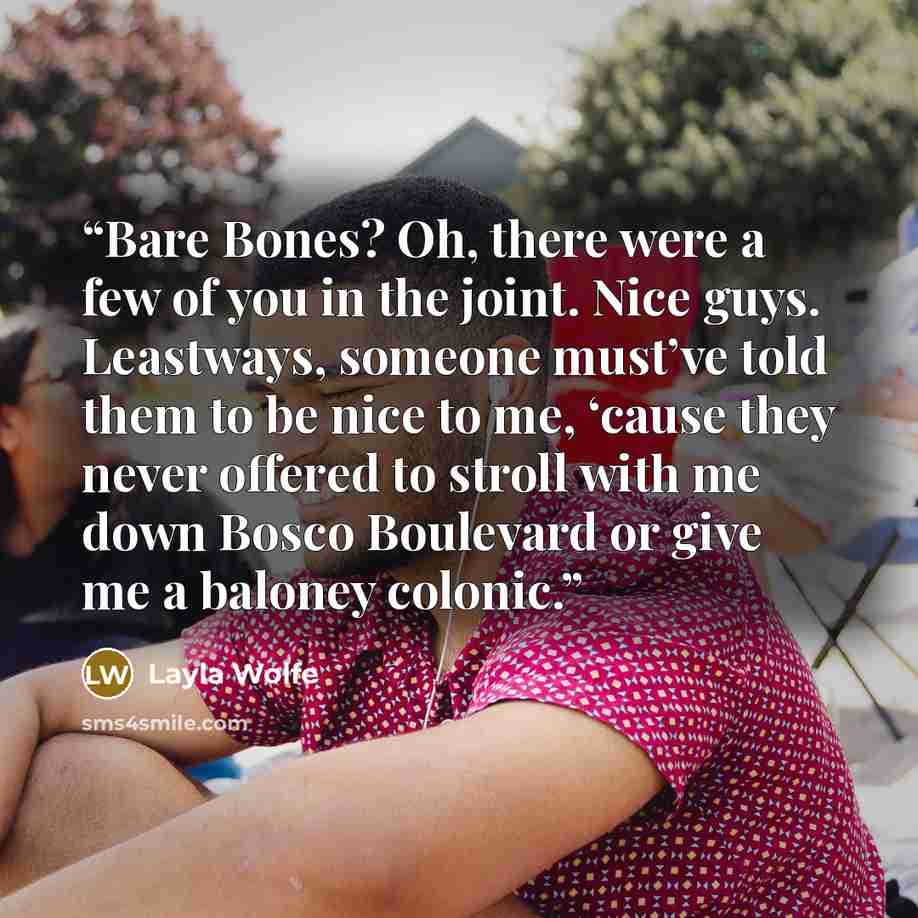 “Bare Bones? Oh, there were a few of you in the joint. Nice guys. Leastways, someone must’ve told them to be nice to me, ‘cause they never offered to stroll with me down Bosco Boulevard or give me a baloney colonic.” quote by Layla Wolfe