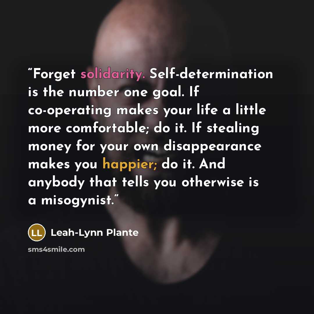 “Forget solidarity. Self-determination is the number one goal. If co-operating makes your life a little more comfortable; do it. If stealing money for your own disappearance makes you happier; do it. And anybody that tells you otherwise is a misogynist.” quote by Leah-Lynn Plante
