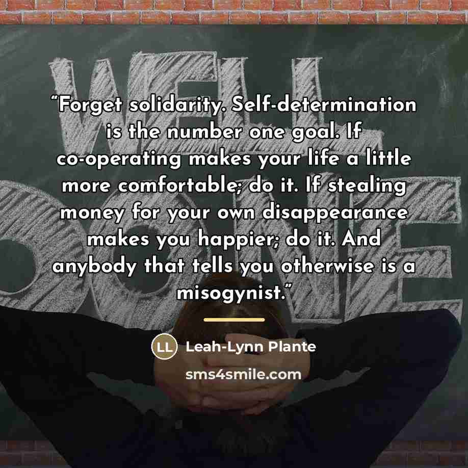 “Forget solidarity. Self-determination is the number one goal. If co-operating makes your life a little more comfortable; do it. If stealing money for your own disappearance makes you happier; do it. And anybody that tells you otherwise is a misogynist.” quote by Leah-Lynn Plante
