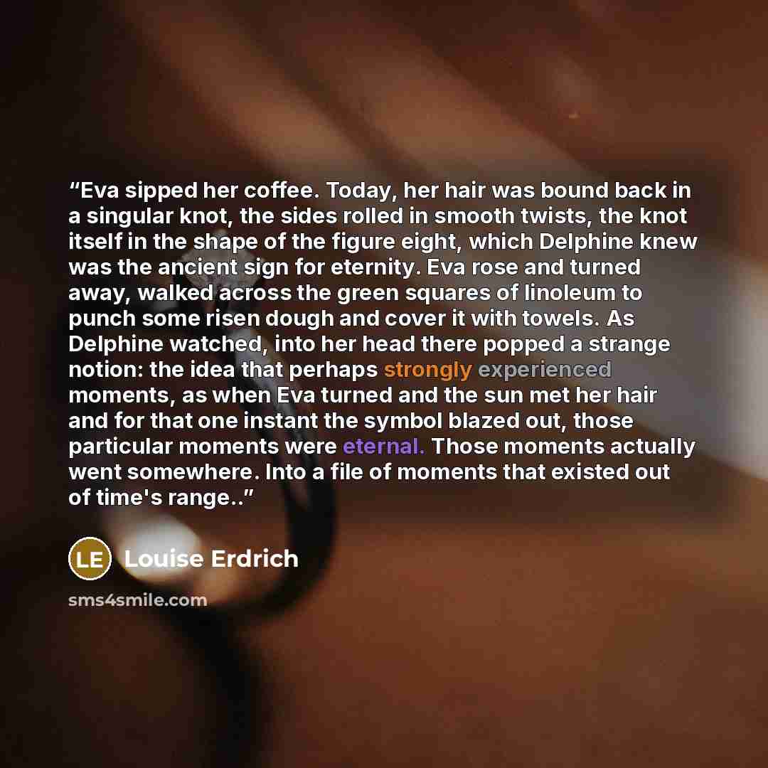 “Eva sipped her coffee. Today, her hair was bound back in a singular knot, the sides rolled in smooth twists, the knot itself in the shape of the figure eight, which Delphine knew was the ancient sign for eternity. Eva rose and turned away, walked across the green squares of linoleum to punch some…” quote by Louise Erdrich