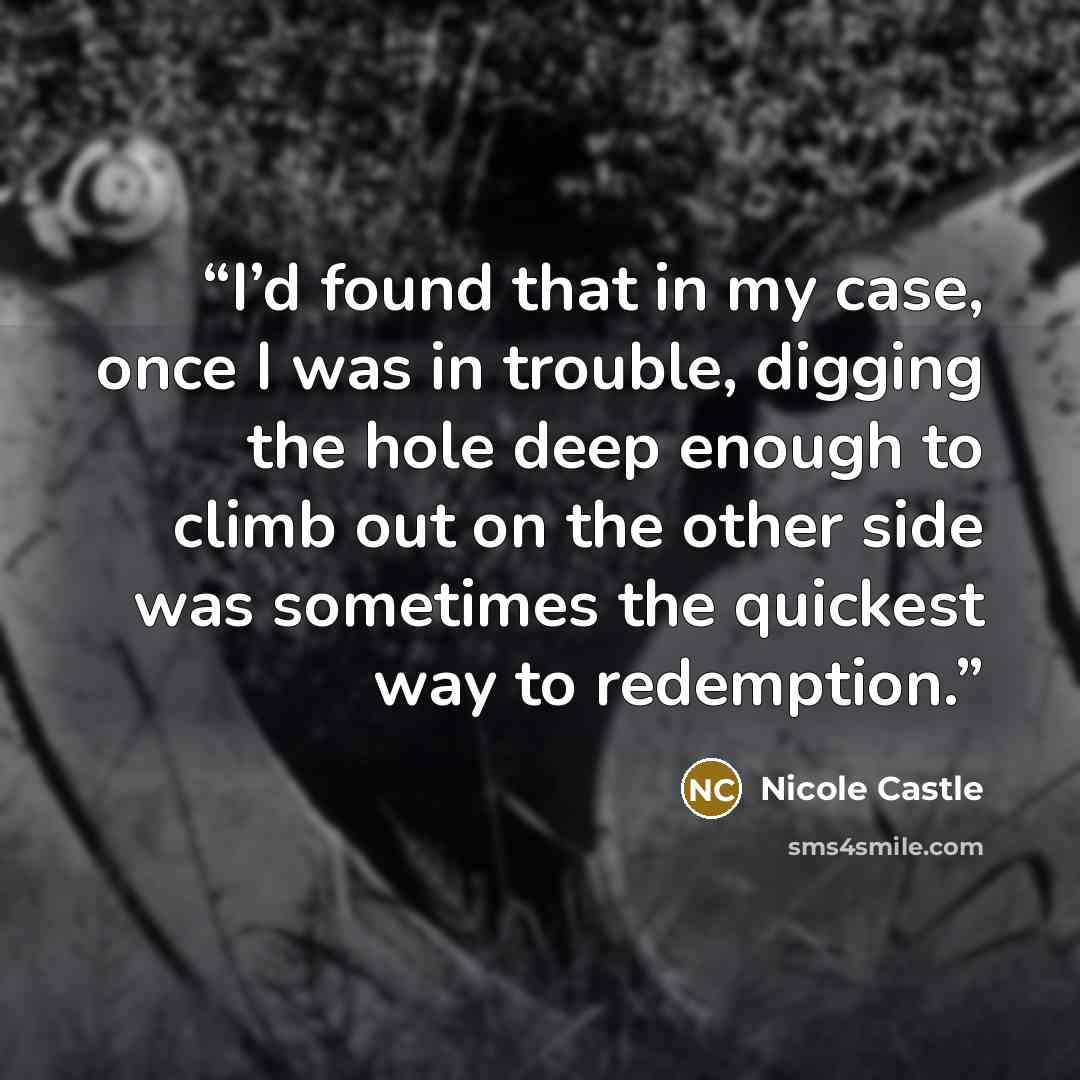 “I’d found that in my case, once I was in trouble, digging the hole deep enough to climb out on the other side was sometimes the quickest way to redemption.” quote by Nicole Castle