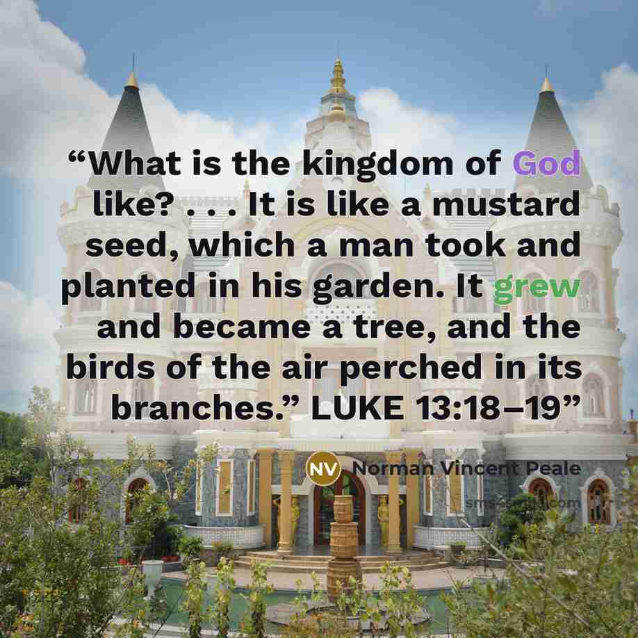 “What is the kingdom of God like? . . . It is like a mustard seed, which a man took and planted in his garden. It grew and became a tree, and the birds of the air perched in its branches.” LUKE 13:18–19” quote by Norman Vincent Peale