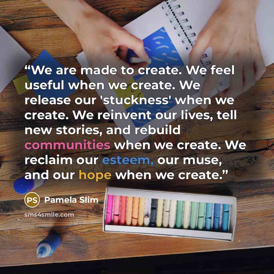 “We are made to create. We feel useful when we create. We release our 'stuckness' when we create. We reinvent our lives, tell new stories, and rebuild communities when we create. We reclaim our esteem, our muse, and our hope when we create.” quote by Pamela Slim
