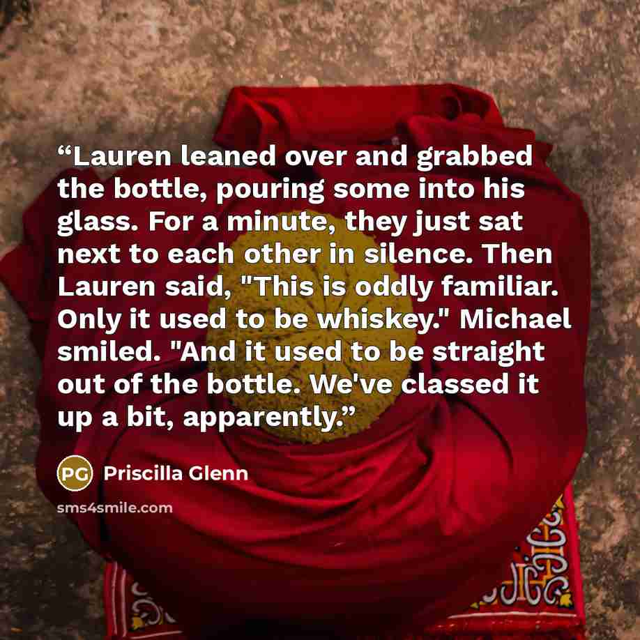 “Lauren leaned over and grabbed the bottle, pouring some into his glass. For a minute, they just sat next to each other in silence. Then Lauren said, "This is oddly familiar. Only it used to be whiskey." Michael smiled. "And it used to be straight out of the bottle. We've classed it up a bit…” quote by Priscilla Glenn