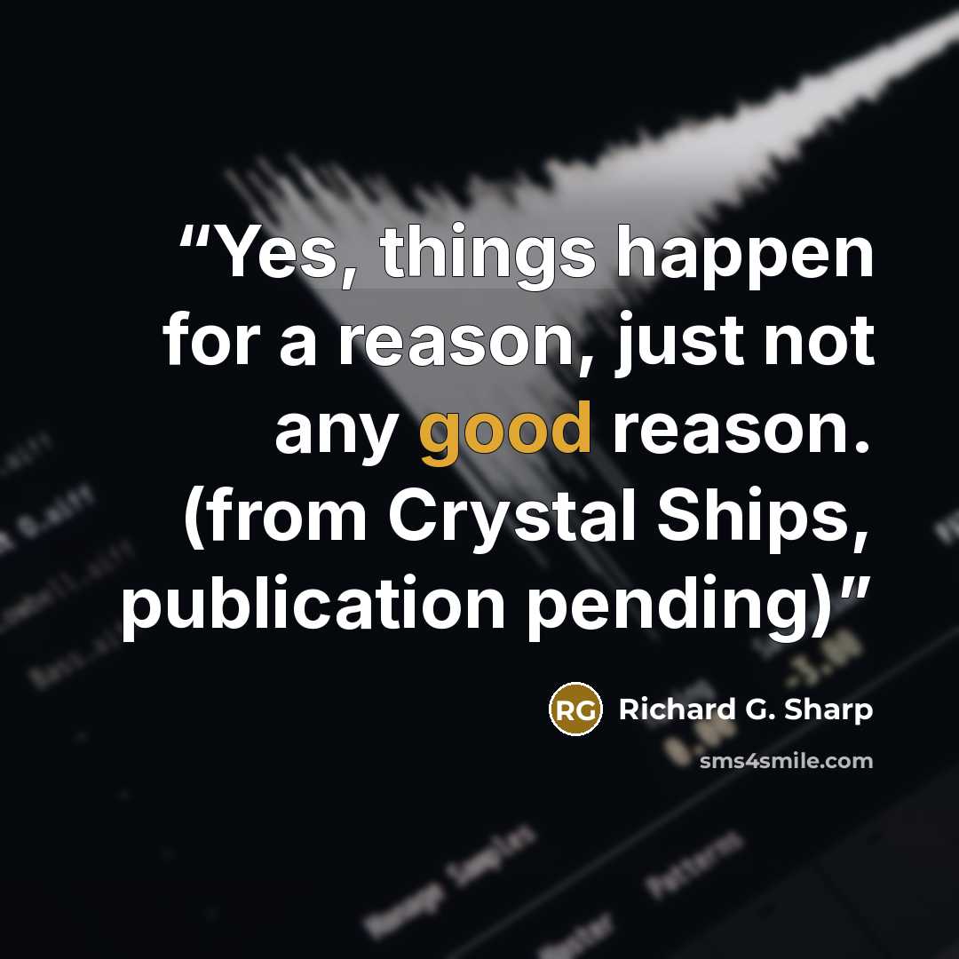 “Yes, things happen for a reason, just not any good reason. (from Crystal Ships, publication pending)” quote by Richard G. Sharp