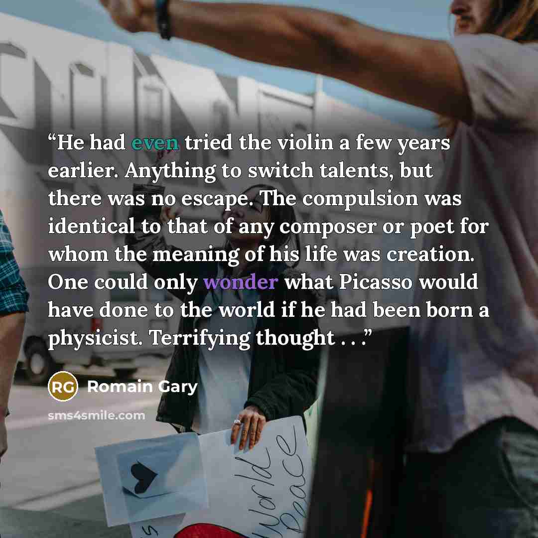 “He had even tried the violin a few years earlier. Anything to switch talents, but there was no escape. The compulsion was identical to that of any composer or poet for whom the meaning of his life was creation. One could only wonder what Picasso would have done to the world if he had been born a…” quote by Romain Gary