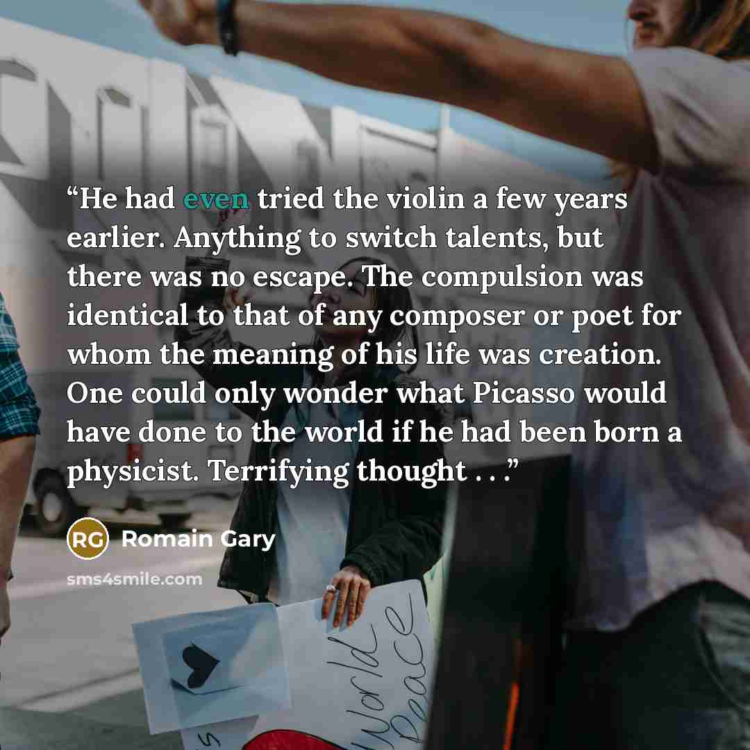 “He had even tried the violin a few years earlier. Anything to switch talents, but there was no escape. The compulsion was identical to that of any composer or poet for whom the meaning of his life was creation. One could only wonder what Picasso would have done to the world if he had been born a…” quote by Romain Gary