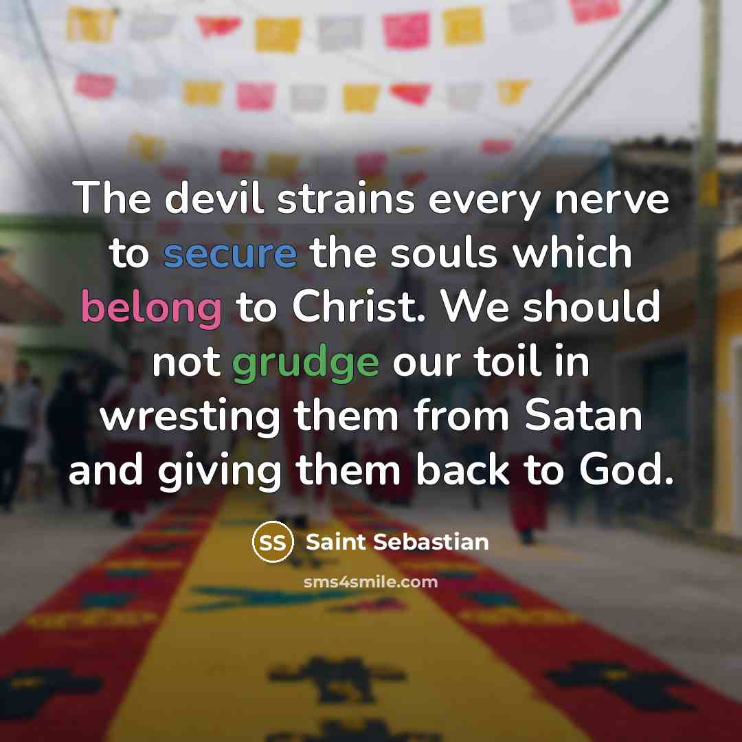 “The devil strains every nerve to secure the souls which belong to Christ. We should not grudge our toil in wresting them from Satan and giving them back to God.” quote by Saint Sebastian
