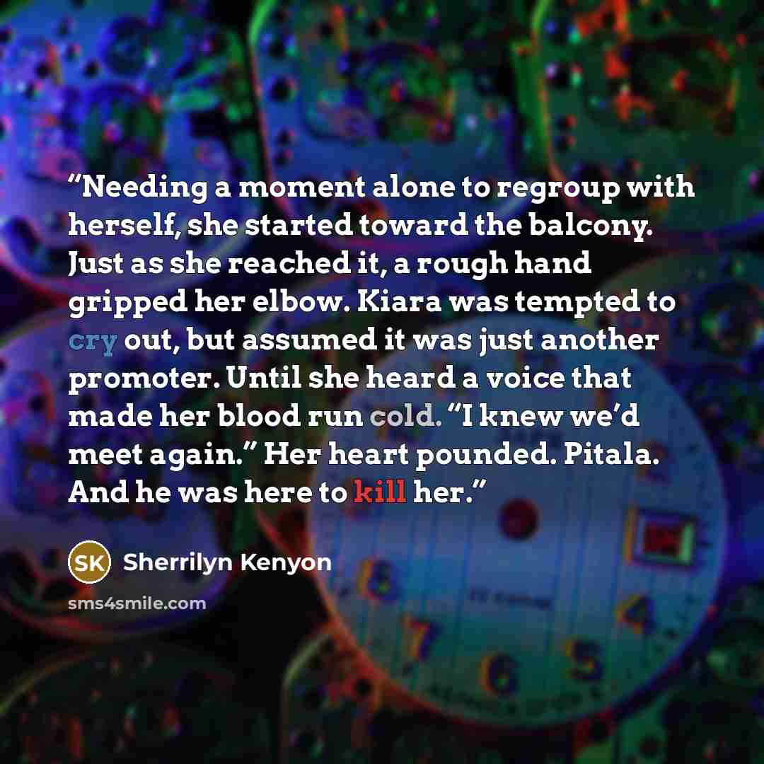 “Needing a moment alone to regroup with herself, she started toward the balcony. Just as she reached it, a rough hand gripped her elbow. Kiara was tempted to cry out, but assumed it was just another promoter. Until she heard a voice that made her blood run cold. “I knew we’d meet again.” Her heart…” quote by Sherrilyn Kenyon
