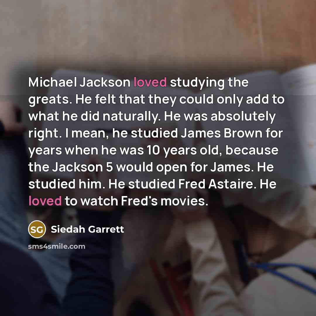 “Michael Jackson loved studying the greats. He felt that they could only add to what he did naturally. He was absolutely right. I mean, he studied James Brown for years when he was 10 years old, because the Jackson 5 would open for James. He studied him. He studied Fred Astaire. He loved to watch…” quote by Siedah Garrett