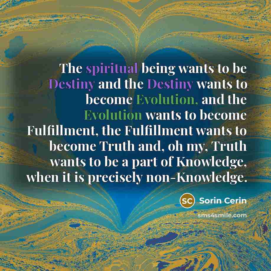 “The spiritual being wants to be Destiny and the Destiny wants to become Evolution, and the Evolution wants to become Fulfillment, the Fulfillment wants to become Truth and, oh my, Truth wants to be a part of Knowledge, when it is precisely non-Knowledge.” quote by Sorin Cerin