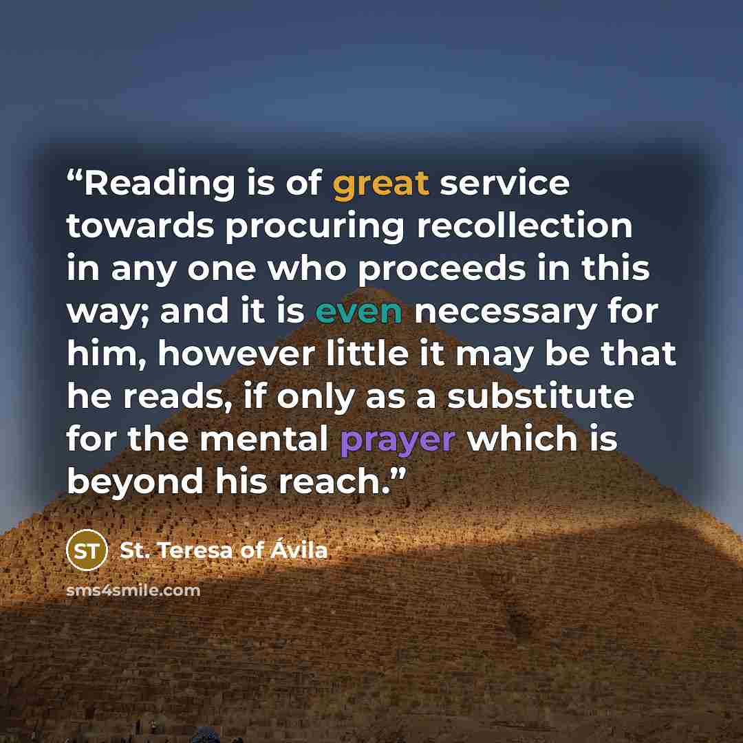 “Reading is of great service towards procuring recollection in any one who proceeds in this way; and it is even necessary for him, however little it may be that he reads, if only as a substitute for the mental prayer which is beyond his reach.” quote by St. Teresa Of Avila