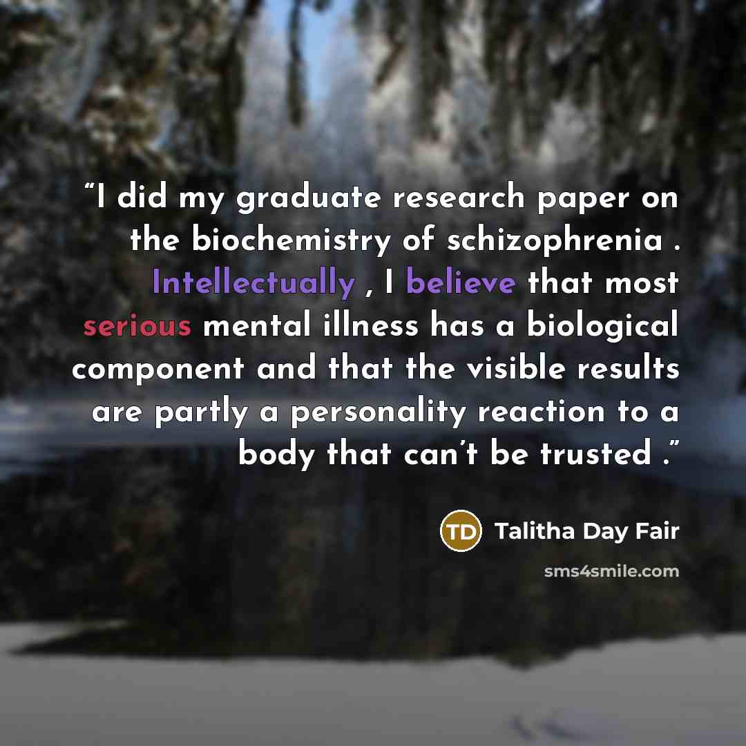 “I did my graduate research paper on the biochemistry of schizophrenia . Intellectually , I believe that most serious mental illness has a biological component and that the visible results are partly a personality reaction to a body that can’t be trusted .” quote by Talitha Day Fair