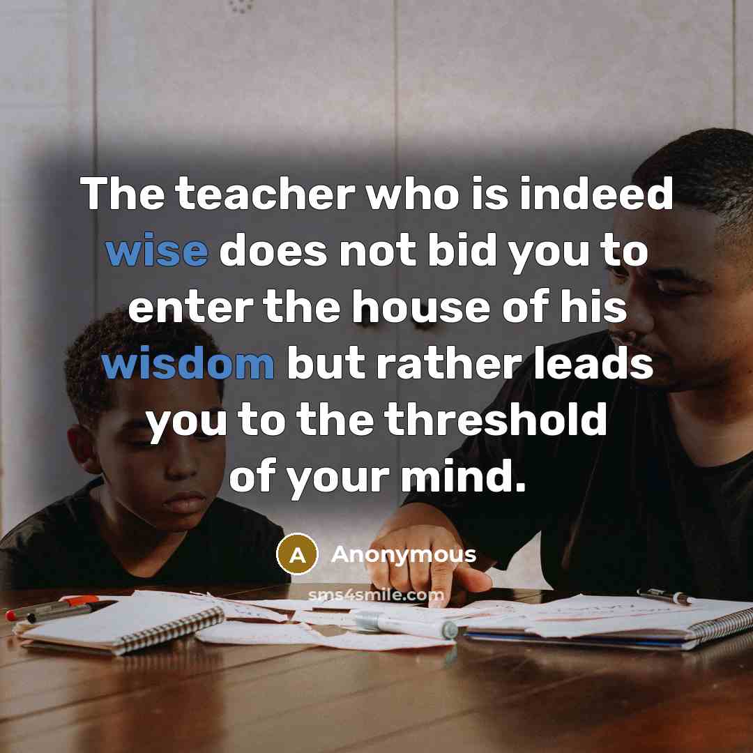 “The teacher who is indeed wise does not bid you to enter the house of his wisdom but rather leads you to the threshold of your mind.” quote by Anonymous