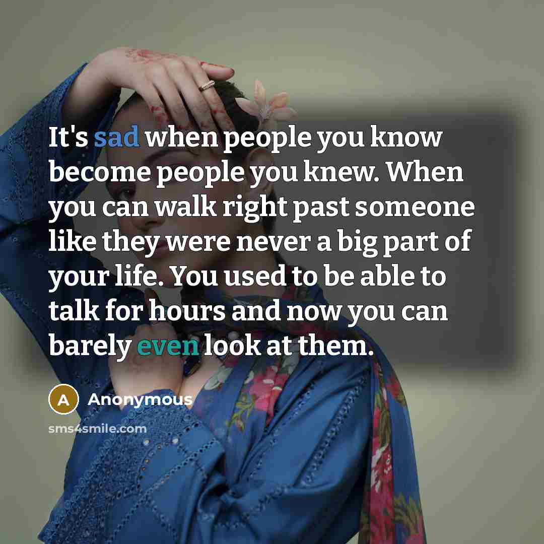 “It's sad when people you know become people you knew. When you can walk right past someone like they were never a big part of your life. You used to be able to talk for hours and now you can barely even look at them.” quote by Anonymous