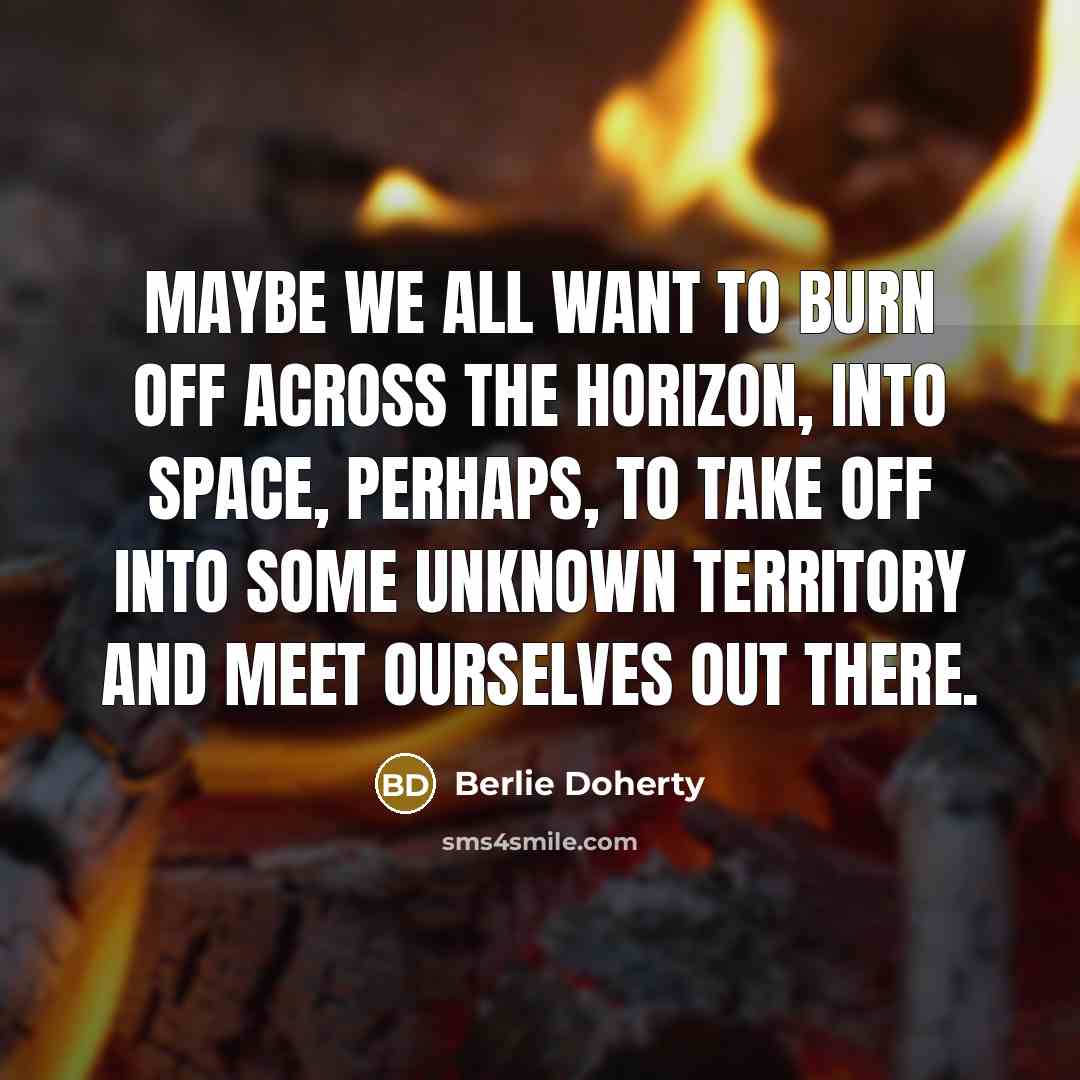 “Maybe we all want to burn off across the horizon, into space, perhaps, to take off into some unknown territory and meet ourselves out there.” quote by Berlie Doherty