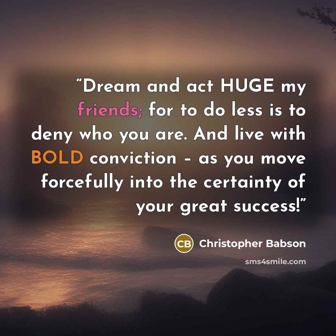 “Dream and act HUGE my friends; for to do less is to deny who you are. And live with BOLD conviction – as you move forcefully into the certainty of your great success!” quote by Christopher Babson