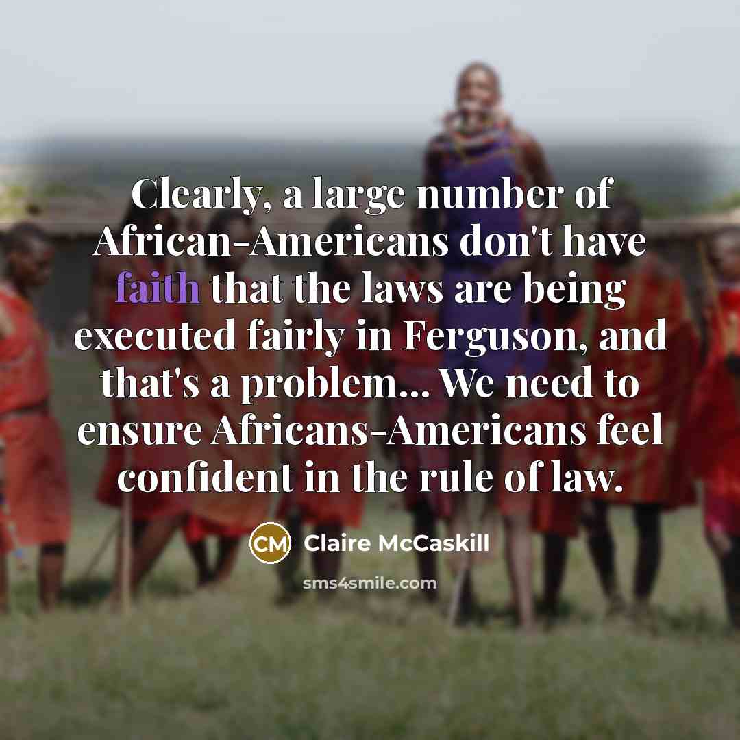 “Clearly, a large number of African-Americans don't have faith that the laws are being executed fairly in Ferguson, and that's a problem... We need to ensure Africans-Americans feel confident in the rule of law.” quote by Claire McCaskill