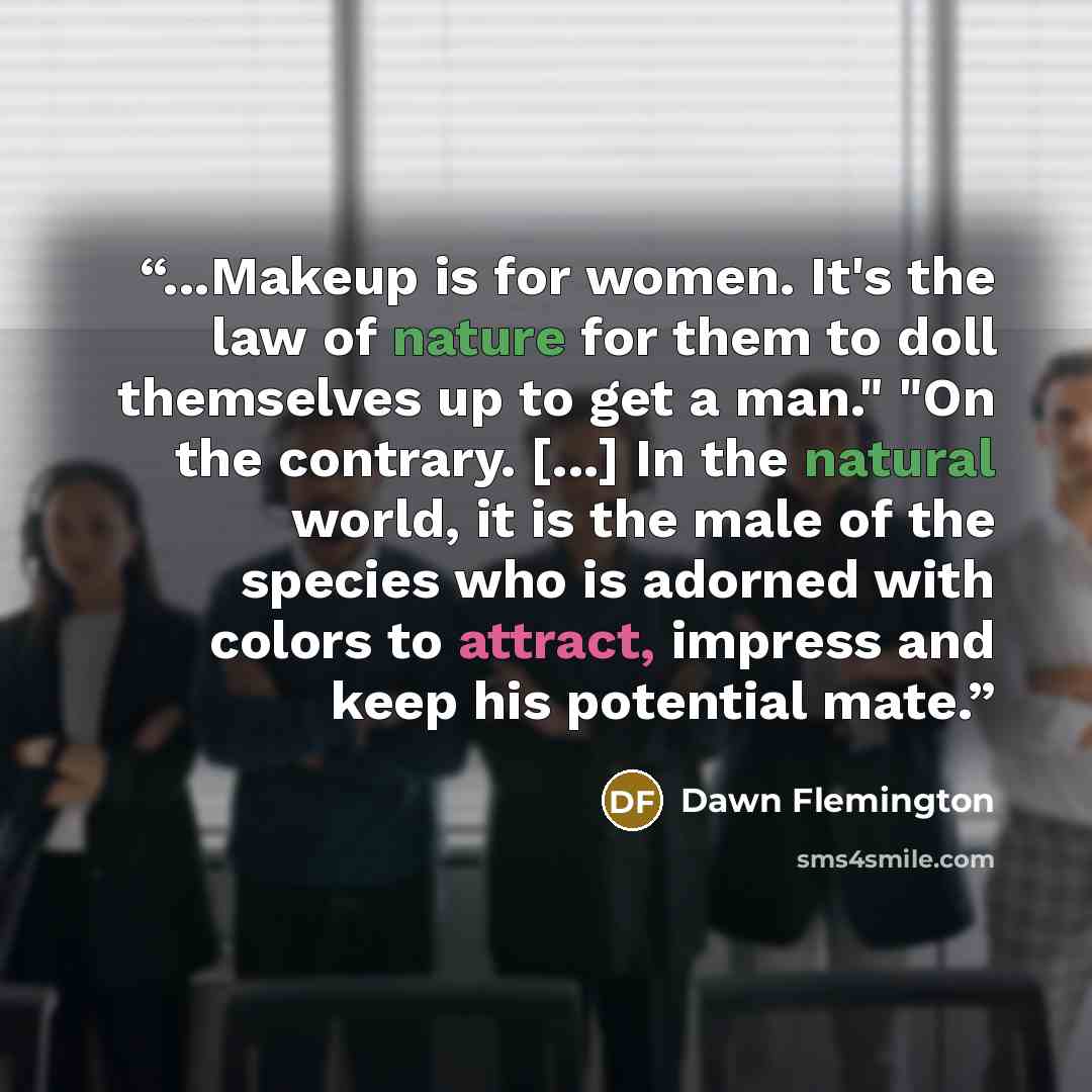 “...Makeup is for women. It's the law of nature for them to doll themselves up to get a man." "On the contrary. [...] In the natural world, it is the male of the species who is adorned with colors to attract, impress and keep his potential mate.” quote by Dawn Flemington