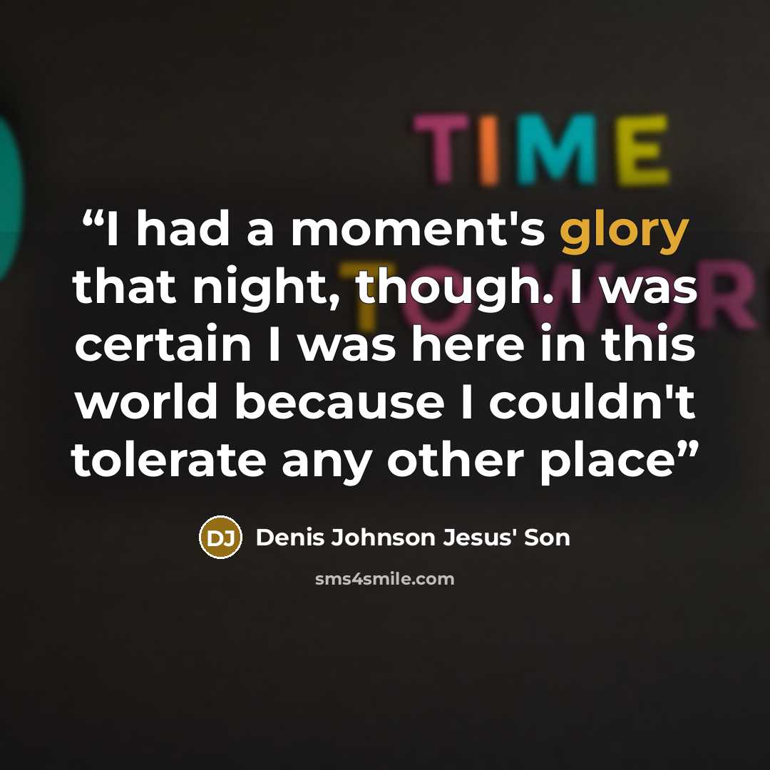 “I had a moment's glory that night, though. I was certain I was here in this world because I couldn't tolerate any other place” quote by Denis Johnson Jesus' Son