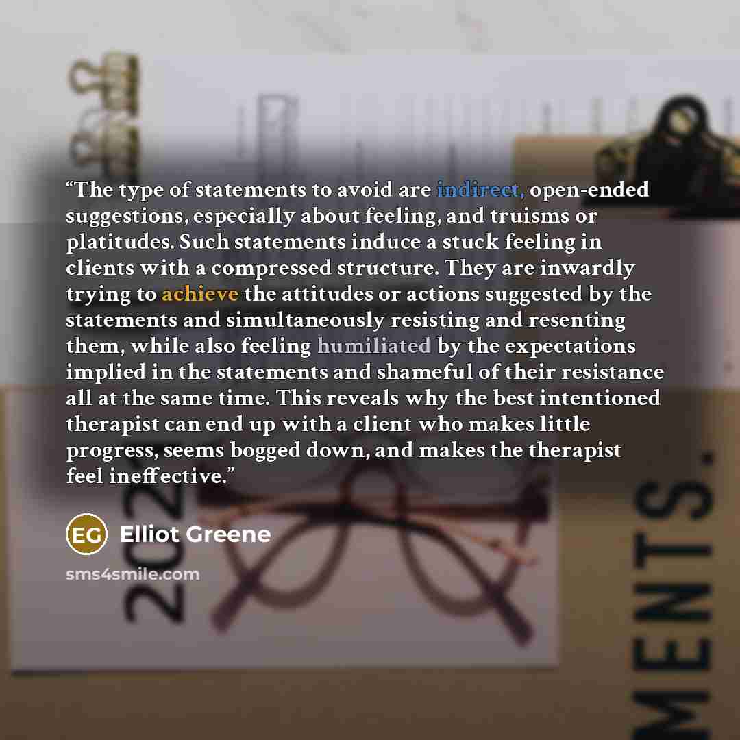 “The type of statements to avoid are indirect, open-ended suggestions, especially about feeling, and truisms or platitudes. Such statements induce a stuck feeling in clients with a compressed structure. They are inwardly trying to achieve the attitudes or actions suggested by the statements and…” quote by Elliot Greene