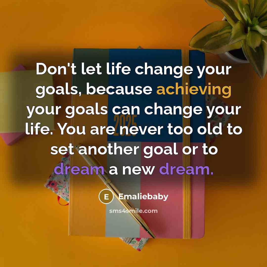 “Don't let life change your goals, because achieving your goals can change your life. You are never too old to set another goal or to dream a new dream.” quote by Emaliebaby