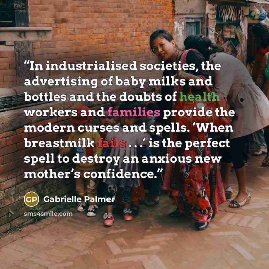 “In industrialised societies, the advertising of baby milks and bottles and the doubts of health workers and families provide the modern curses and spells. ‘When breastmilk fails . . .’ is the perfect spell to destroy an anxious new mother’s confidence.” quote by Gabrielle Palmer