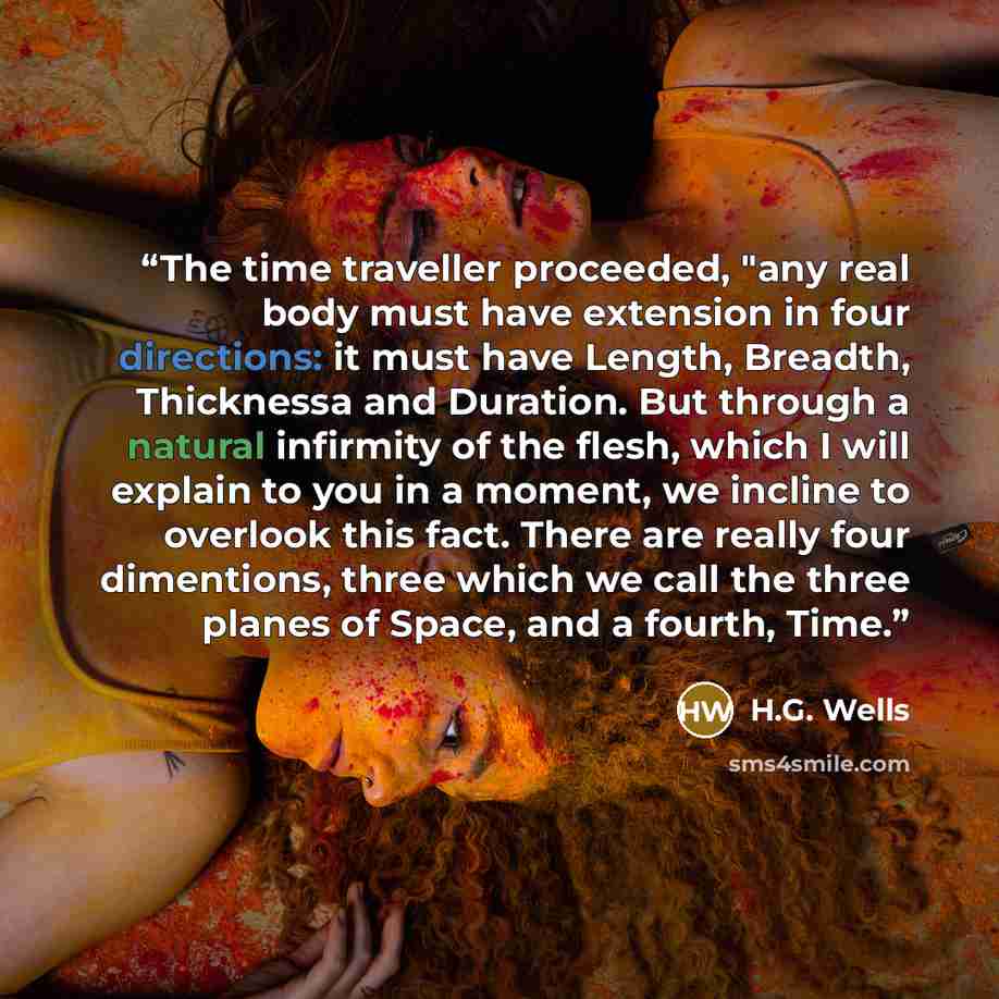 “The time traveller proceeded, "any real body must have extension in four directions: it must have Length, Breadth, Thicknessa and Duration. But through a natural infirmity of the flesh, which I will explain to you in a moment, we incline to overlook this fact. There are really four dimentions…” quote by H.G. Wells