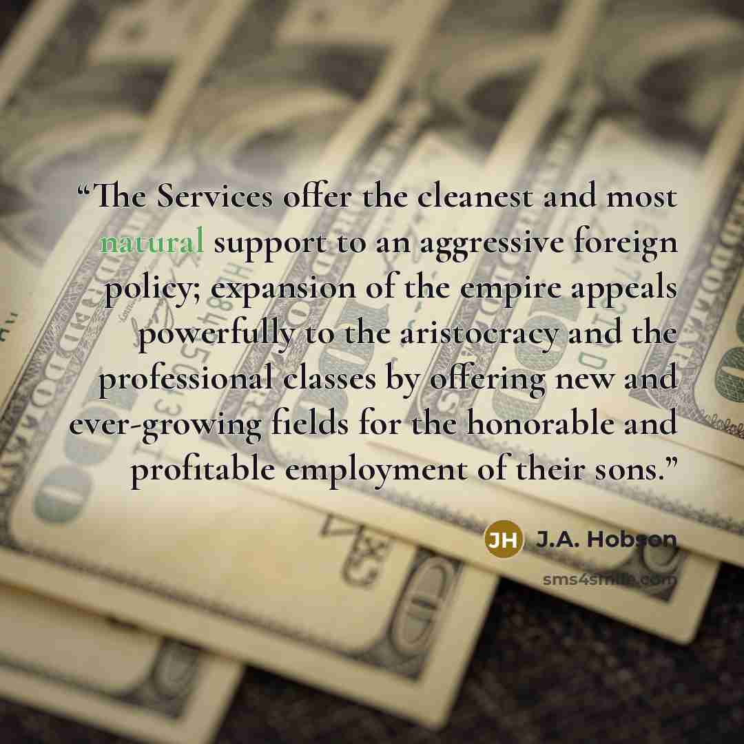 “The Services offer the cleanest and most natural support to an aggressive foreign policy; expansion of the empire appeals powerfully to the aristocracy and the professional classes by offering new and ever-growing fields for the honorable and profitable employment of their sons.” quote by J.A. Hobson