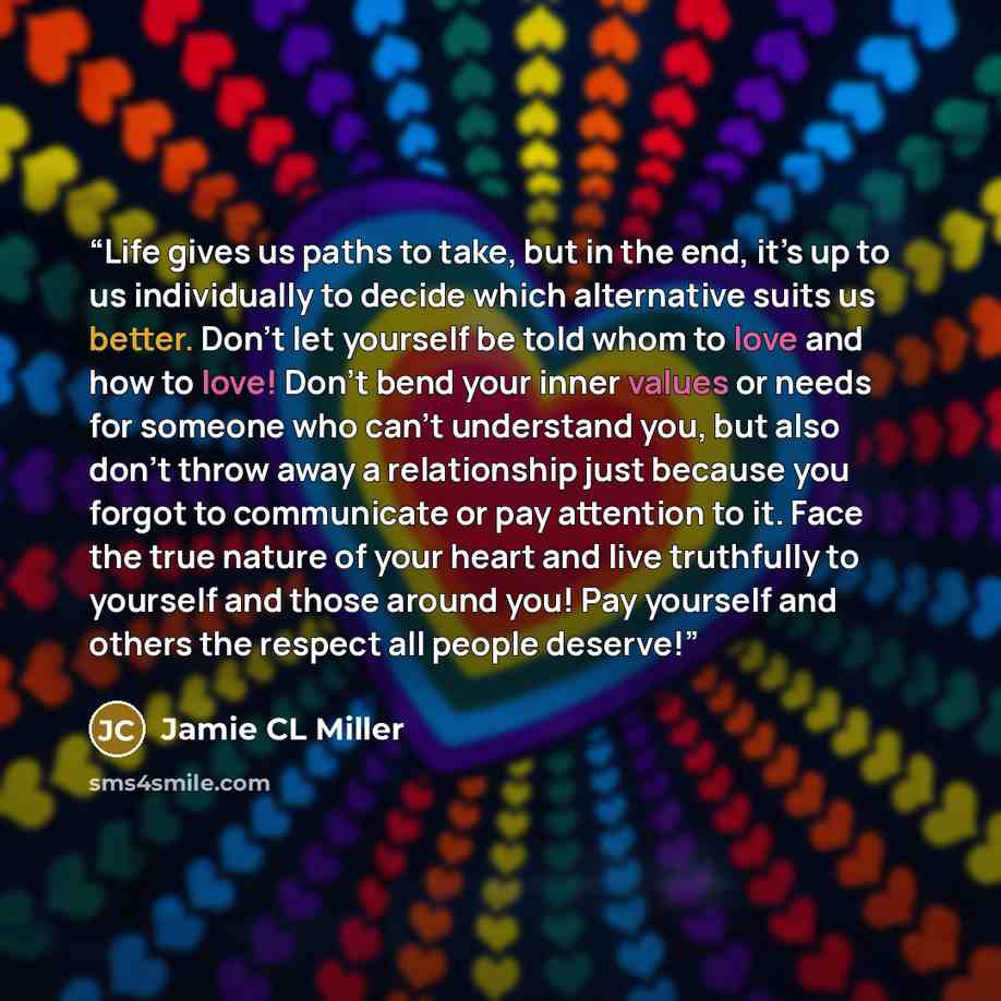 “Life gives us paths to take, but in the end, it’s up to us individually to decide which alternative suits us better. Don’t let yourself be told whom to love and how to love! Don’t bend your inner values or needs for someone who can’t understand you, but also don’t throw away a relationship just…” quote by Jamie CL Miller