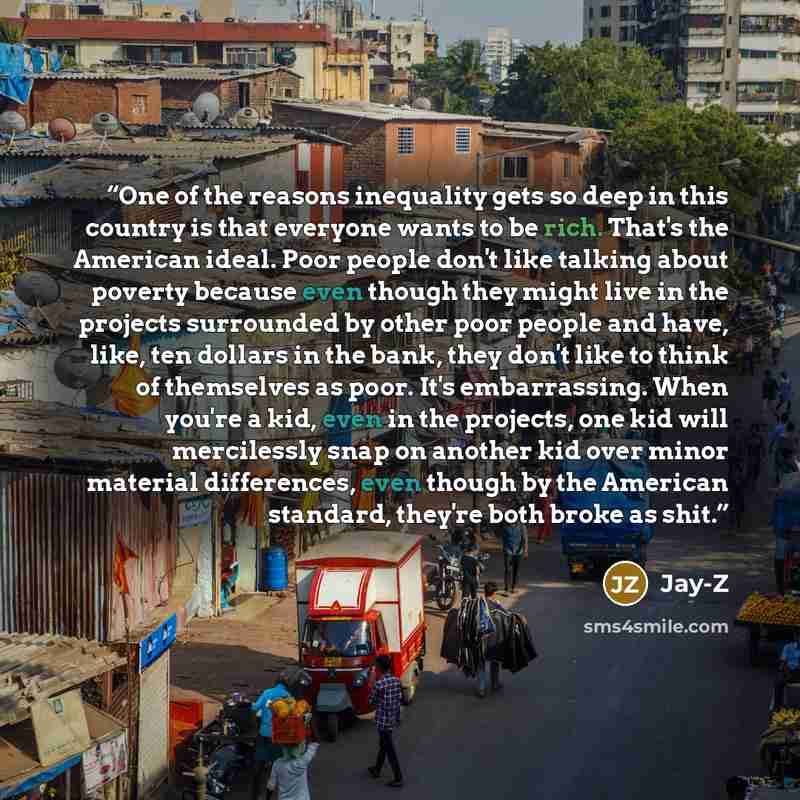 “One of the reasons inequality gets so deep in this country is that everyone wants to be rich. That's the American ideal. Poor people don't like talking about poverty because even though they might live in the projects surrounded by other poor people and have, like, ten dollars in the bank, they…” quote by Jay-Z