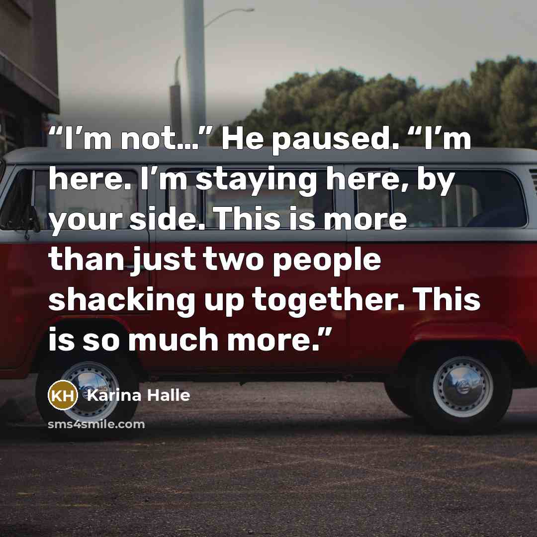 “I’m not…” He paused. “I’m here. I’m staying here, by your side. This is more than just two people shacking up together. This is so much more.” quote by Karina Halle