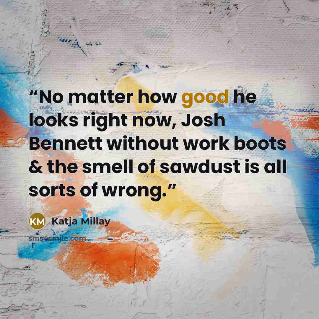 “No matter how good he looks right now, Josh Bennett without work boots & the smell of sawdust is all sorts of wrong.” quote by Katja Millay