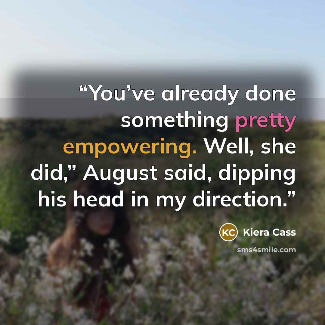 “You’ve already done something pretty empowering. Well, she did,” August said, dipping his head in my direction.” quote by Kiera Cass