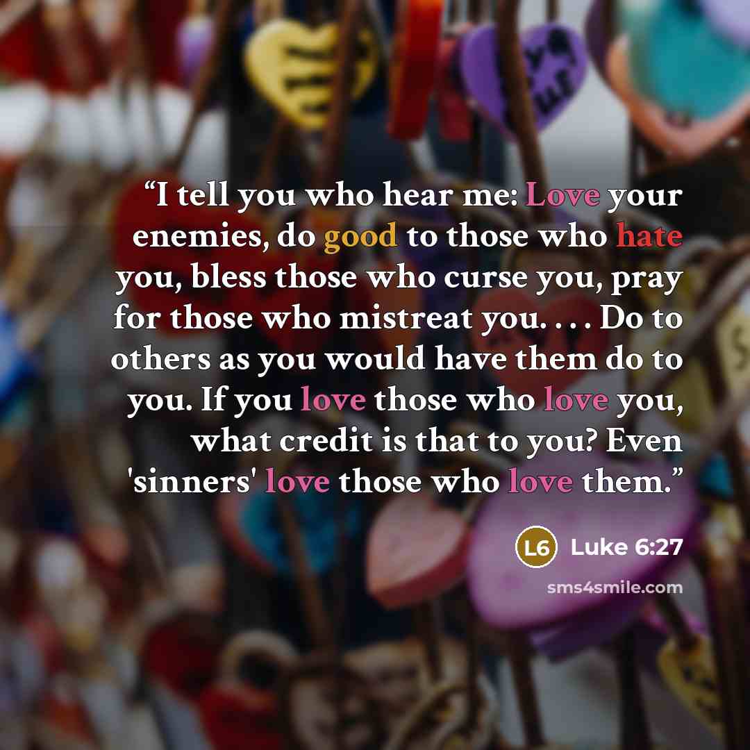 “I tell you who hear me: Love your enemies, do good to those who hate you, bless those who curse you, pray for those who mistreat you. . . . Do to others as you would have them do to you. If you love those who love you, what credit is that to you? Even 'sinners' love those who love them.” quote by Luke 6:27