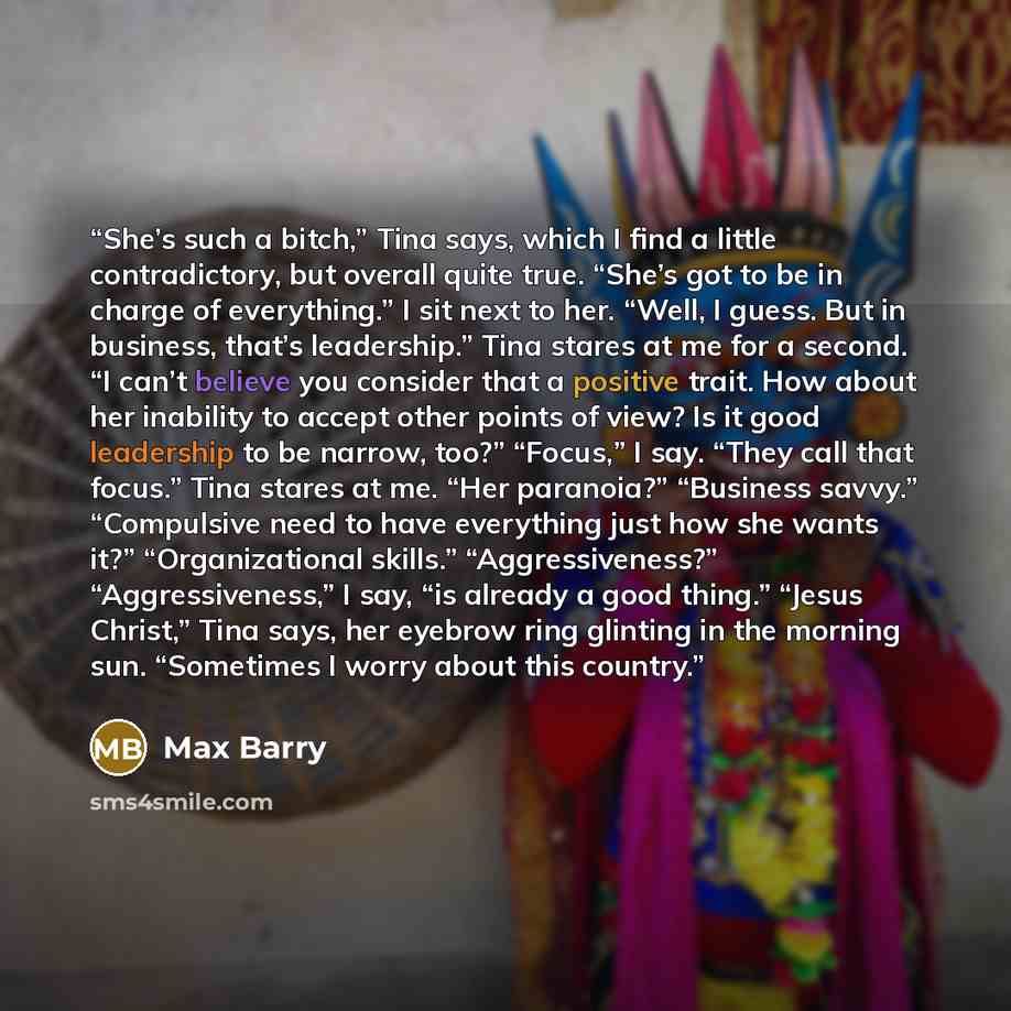 “She’s such a bitch,” Tina says, which I find a little contradictory, but overall quite true. “She’s got to be in charge of everything.” I sit next to her. “Well, I guess. But in business, that’s leadership.” Tina stares at me for a second. “I can’t believe you consider that a positive trait. How…” quote by Max Barry