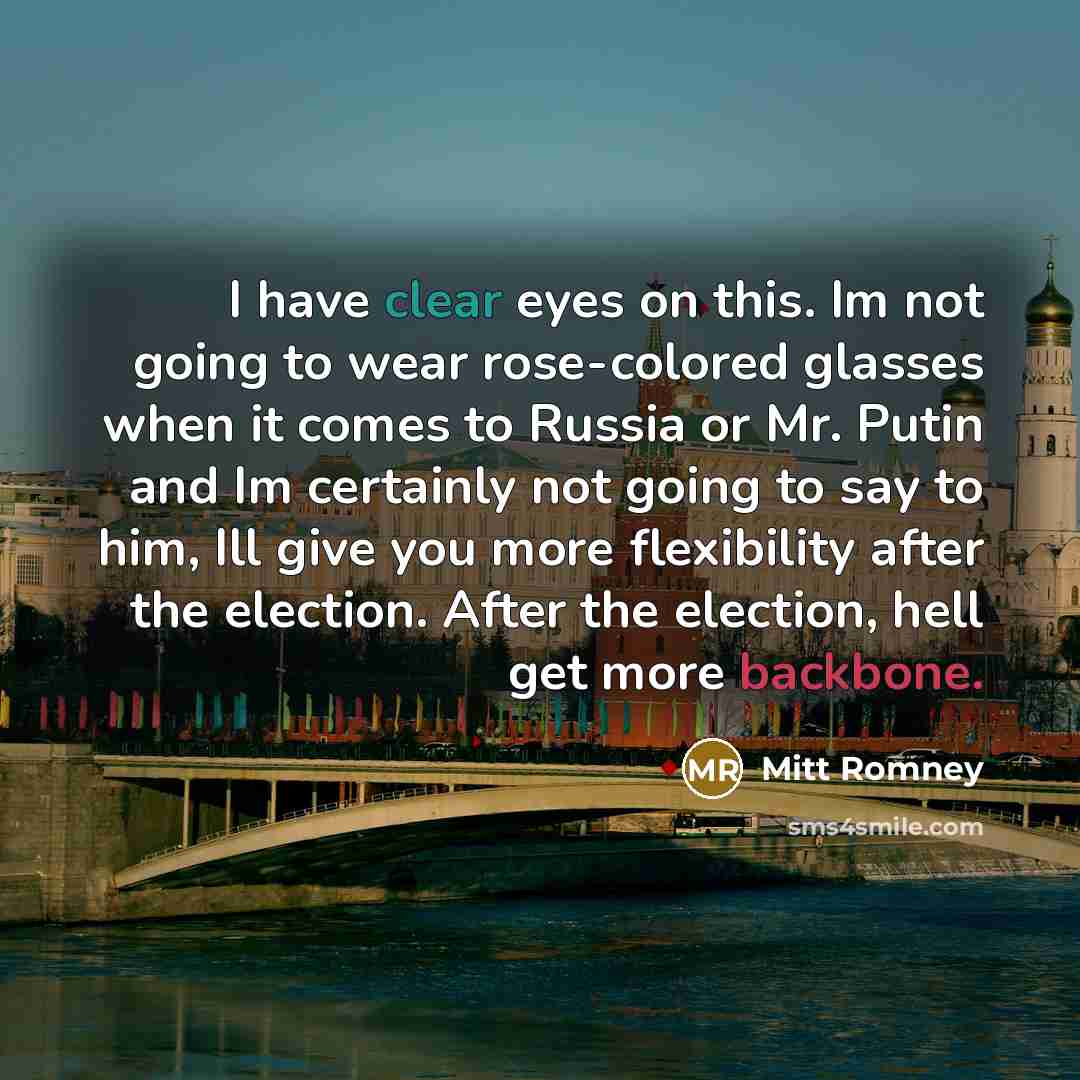 “I have clear eyes on this. Im not going to wear rose-colored glasses when it comes to Russia or Mr. Putin and Im certainly not going to say to him, Ill give you more flexibility after the election. After the election, hell get more backbone.” quote by Mitt Romney