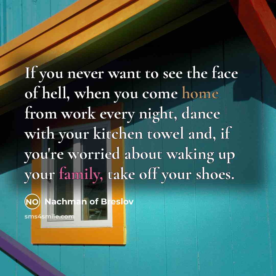 “If you never want to see the face of hell, when you come home from work every night, dance with your kitchen towel and, if you're worried about waking up your family, take off your shoes.” quote by Nachman of Breslov