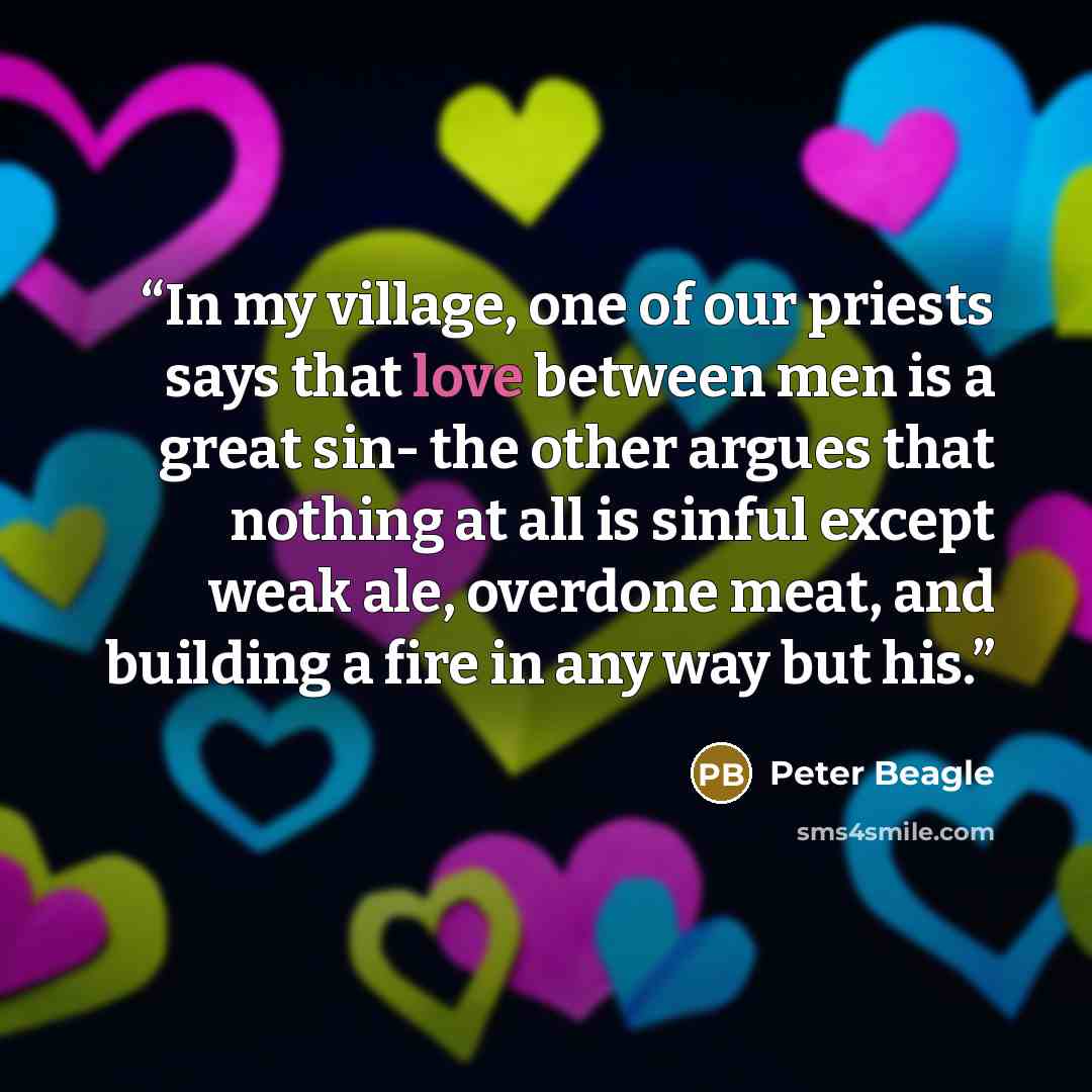 “In my village, one of our priests says that love between men is a great sin- the other argues that nothing at all is sinful except weak ale, overdone meat, and building a fire in any way but his.” quote by Peter Beagle