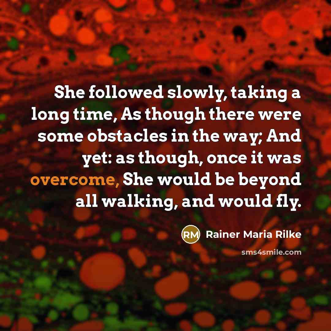 “She followed slowly, taking a long time, As though there were some obstacles in the way; And yet: as though, once it was overcome, She would be beyond all walking, and would fly.” quote by Rainer Maria Rilke