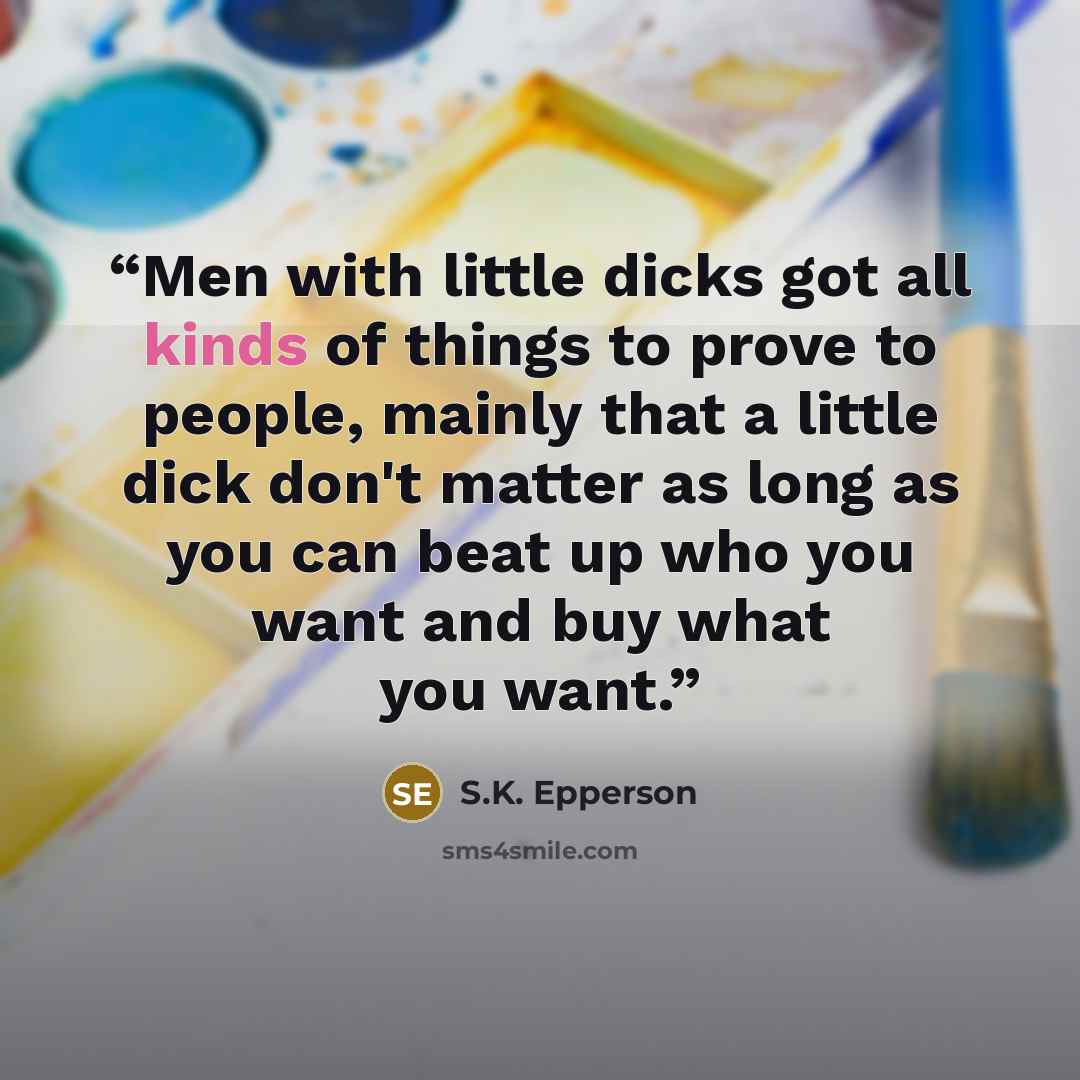 “Men with little dicks got all kinds of things to prove to people, mainly that a little dick don't matter as long as you can beat up who you want and buy what you want.” quote by S.K. Epperson