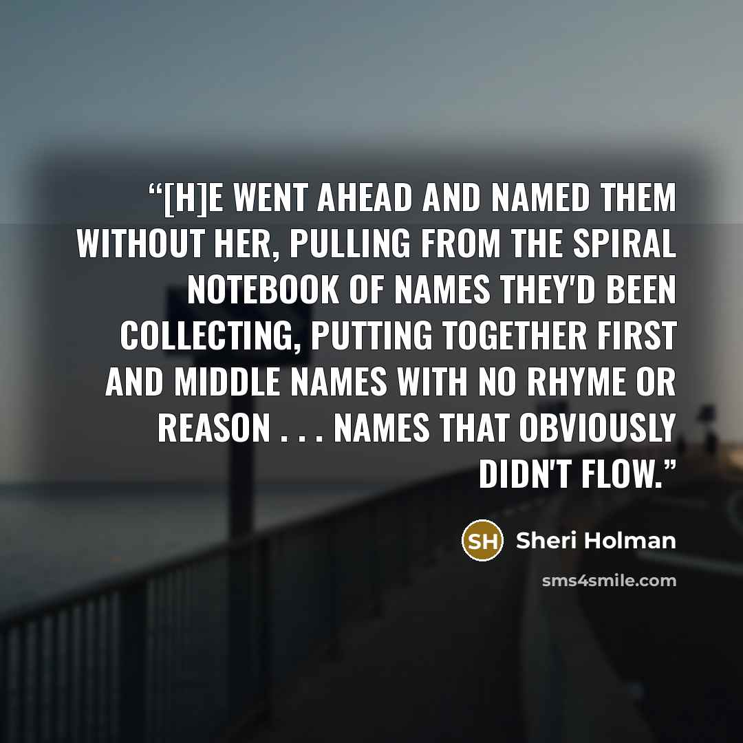 “[H]e went ahead and named them without her, pulling from the spiral notebook of names they'd been collecting, putting together first and middle names with no rhyme or reason . . . names that obviously didn't flow.” quote by Sheri Holman