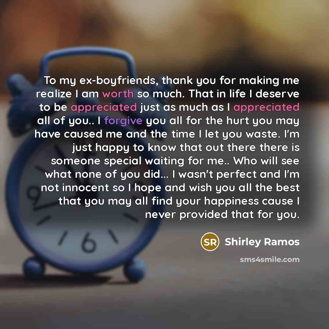 “To my ex-boyfriends, thank you for making me realize I am worth so much. That in life I deserve to be appreciated just as much as I appreciated all of you.. I forgive you all for the hurt you may have caused me and the time I let you waste. I'm just happy to know that out there there is someone…” quote by Shirley Ramos