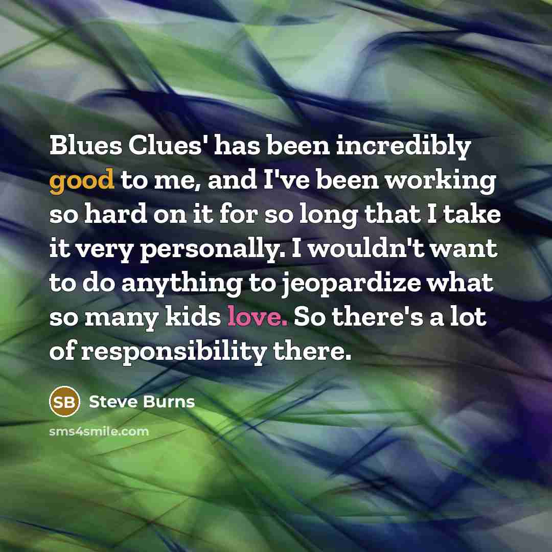 “Blues Clues' has been incredibly good to me, and I've been working so hard on it for so long that I take it very personally. I wouldn't want to do anything to jeopardize what so many kids love. So there's a lot of responsibility there.” quote by Steve Burns