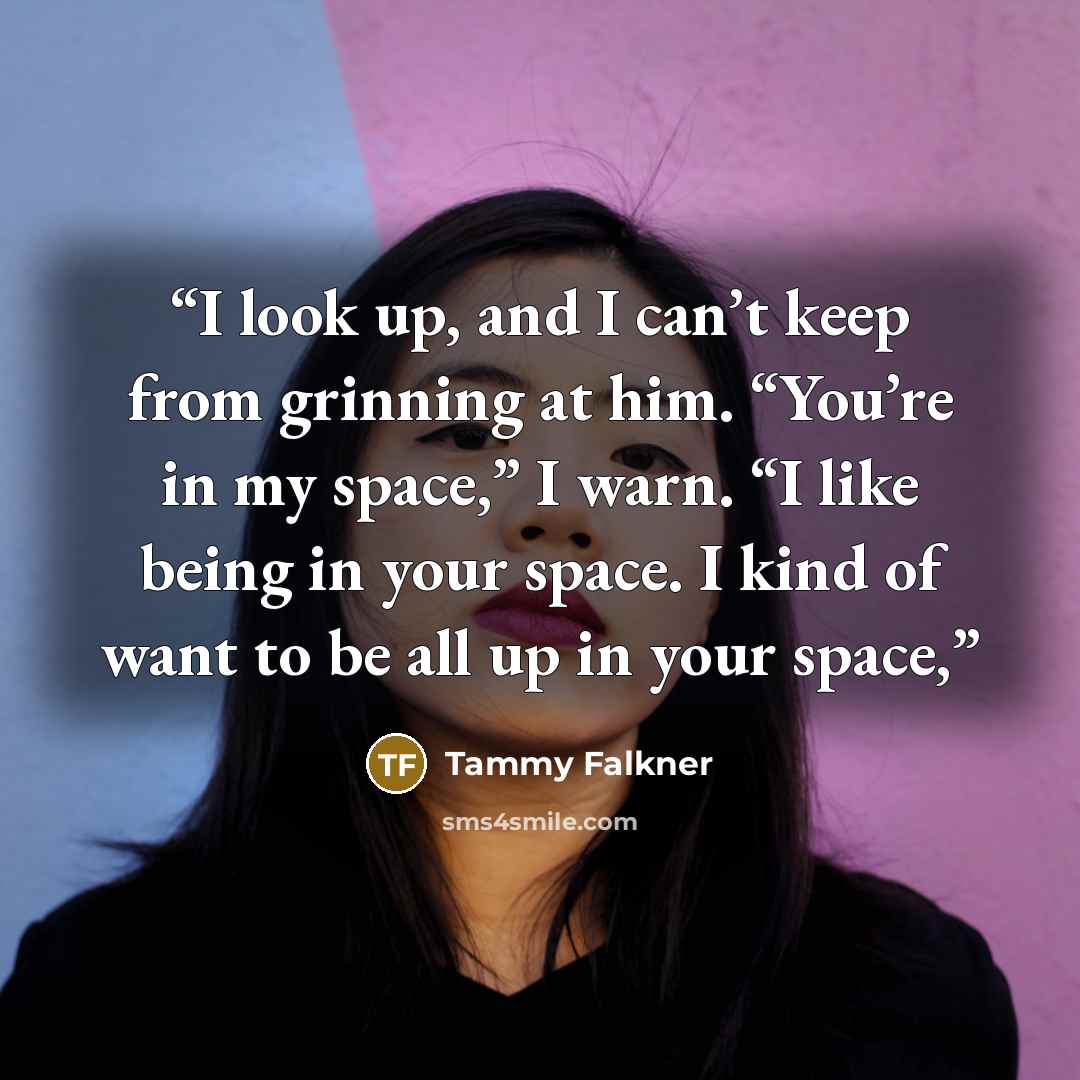 “I look up, and I can’t keep from grinning at him. “You’re in my space,” I warn. “I like being in your space. I kind of want to be all up in your space,” quote by Tammy Falkner