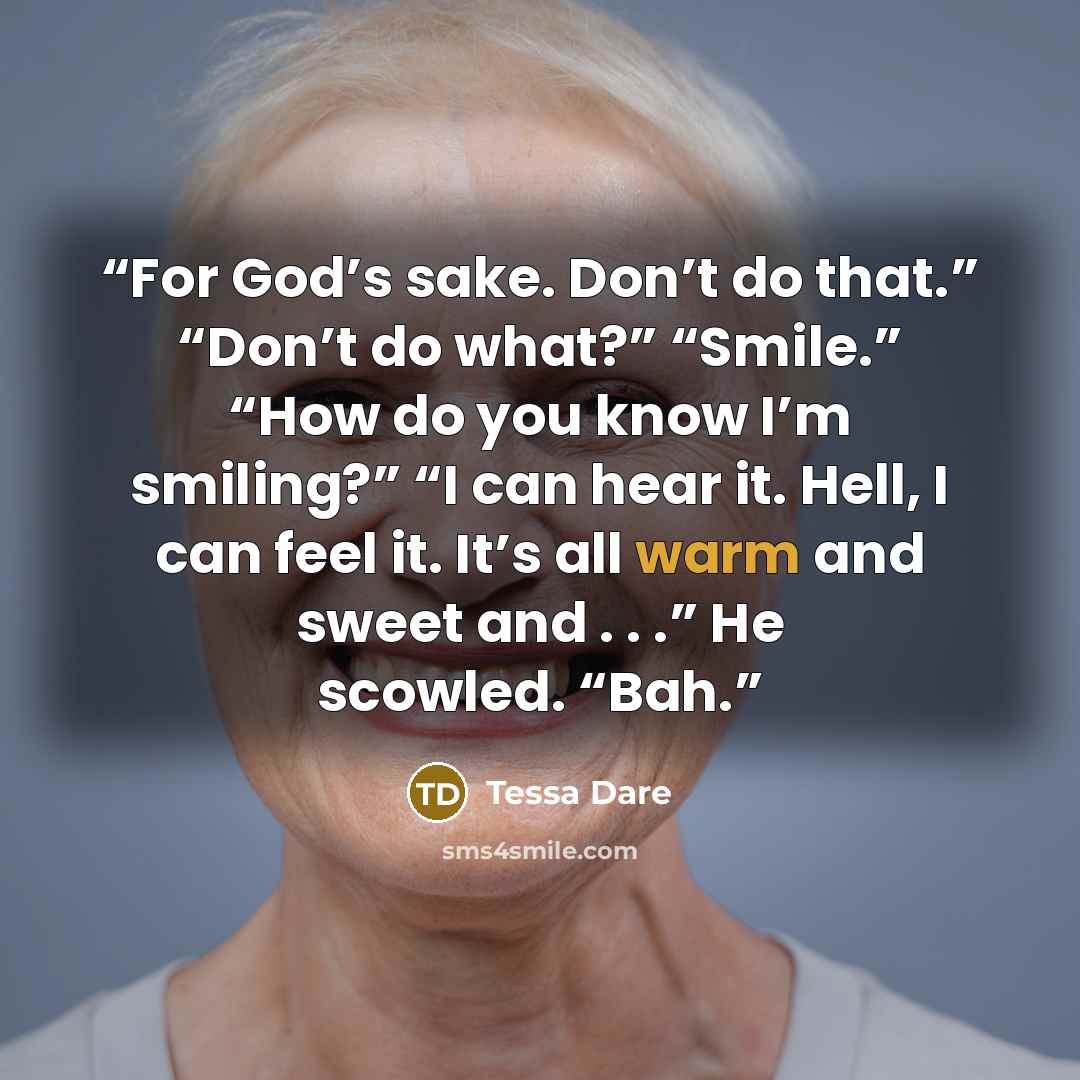 “For God’s sake. Don’t do that.” “Don’t do what?” “Smile.” “How do you know I’m smiling?” “I can hear it. Hell, I can feel it. It’s all warm and sweet and . . .” He scowled. “Bah.” quote by Tessa Dare