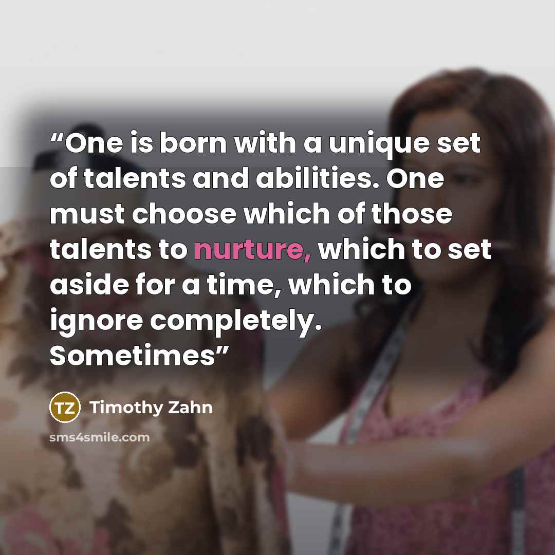 “One is born with a unique set of talents and abilities. One must choose which of those talents to nurture, which to set aside for a time, which to ignore completely. Sometimes” quote by Timothy Zahn