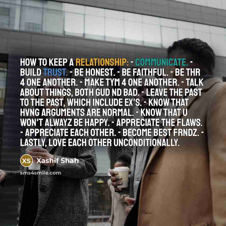 “HOW TO KEEP A RELATIONSHIP: - communicate. - build trust. - be honest. - be faithful. - be thr 4 one another. - make tym 4 one another. - talk about things, both gud nd bad. - leave the past to the past, which include ex's. - know that hvng arguments are normal. - know that u won't alwayz be…” quote by Xashif Shah