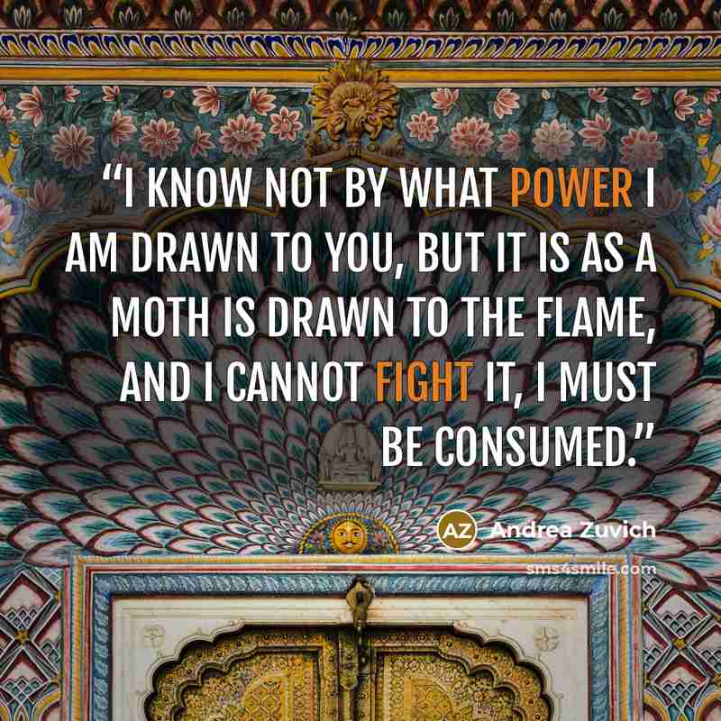 “I know not by what power I am drawn to you, but it is as a moth is drawn to the flame, and I cannot fight it, I must be consumed.” quote by Andrea Zuvich